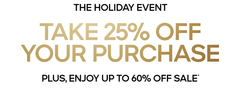 THE HOLIDAY EVENT TAKE 25% OFF YOUR PURCAHSE PLUS, ENJOY UP TO 60% OFF SALE*