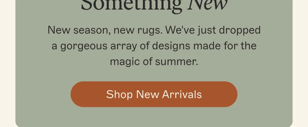 Make Space for Something New New season, new rugs. We've just dropped a gorgeous array of designs made for the magic of summer. Shop New Arrivals