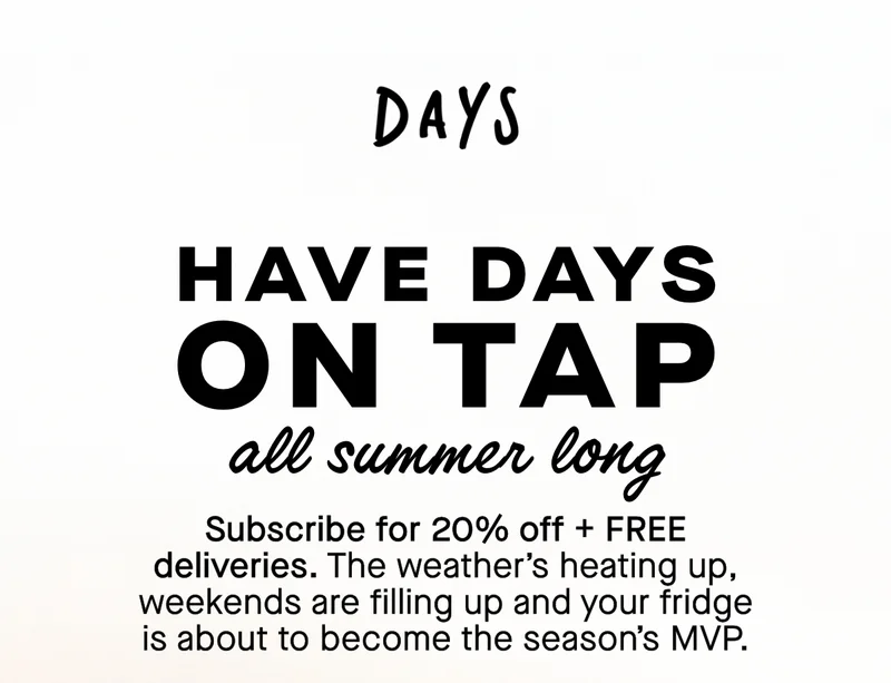 Have Days on tap all summer long.  Subscribe for 20% off + FREE deliveries. The weather’s heating up, weekends are filling up and your fridge is about to become the season’s MVP.