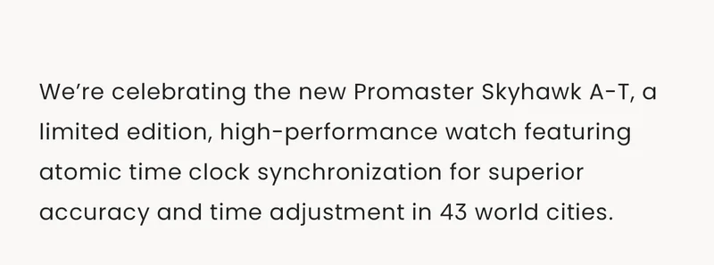 We’re celebrating the new Promaster Skyhawk A-T, a limited edition, high-performance watch featuring atomic time clock synchronization for superior accuracy and time adjustment in 43 world cities.