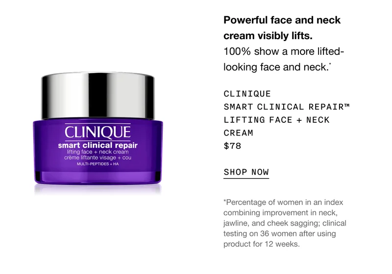 Powerful face and neck cream visibly lifts. 100% show a more lifted-looking face and neck.* Clinique Smart Clinical Repair™ Lifting Face + Neck Cream $78 | SHOP NOW | *Percentage of women in an index combining improvement in neck, jawline, and cheek sagging; clinical testing on 36 women after using product for 12 weeks.