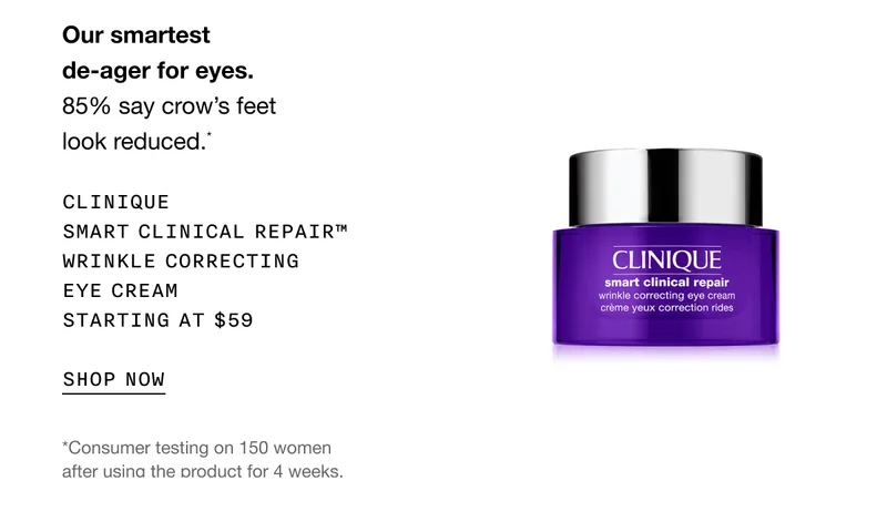 Our smartest de-ager for eyes. 85% say crow’s feet look reduced.* Clinique Smart Clinical Repair™ Wrinkle Correcting Eye Cream Starting at $59 | SHOP NOW | *Consumer testing on 150 women after using the product for 4 weeks.