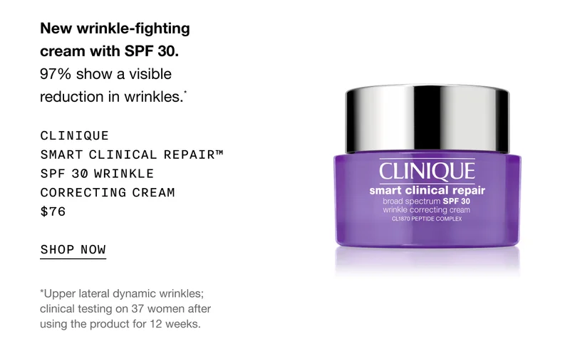New wrinkle-fighting cream with SPF 30. 97% show a visible reduction in wrinkles.* Clinique Smart Clinical Repair™ SPF 30 Wrinkle Correcting Cream $76 | SHOP NOW | *Upper lateral dynamic wrinkles; clinical testing on 37 women after using the product for 12 weeks.