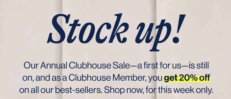 Stock up! Our Annual Clubhouse Sale—a first for us—is still on, and as a Clubhouse Member, you get 20% off on all our best-sellers. Shop now, for this week only.