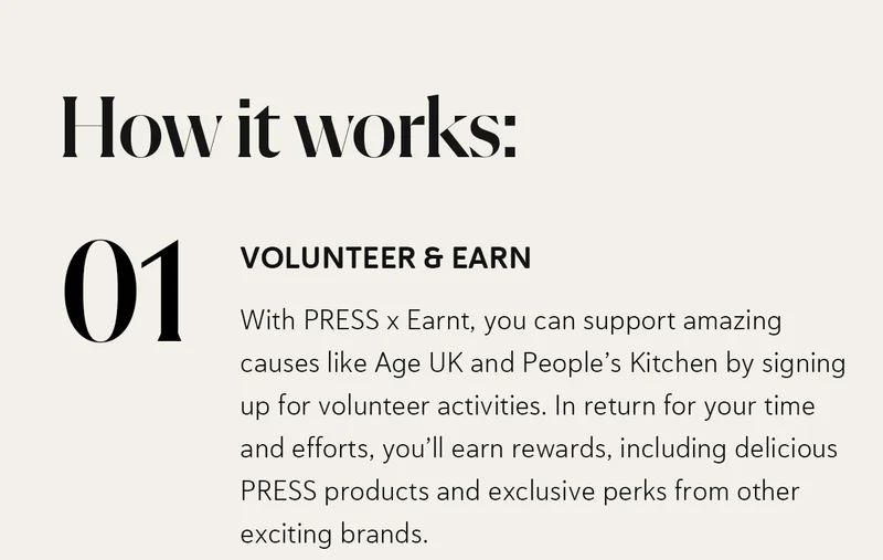 How It Works: Volunteer & Earn | With PRESS x Earnt, you can support amazing causes like Age UK and People’s Kitchen by signing up for volunteer activities. In return for your time and efforts, you’ll earn rewards, including delicious PRESS products and exclusive perks from other exciting brands.