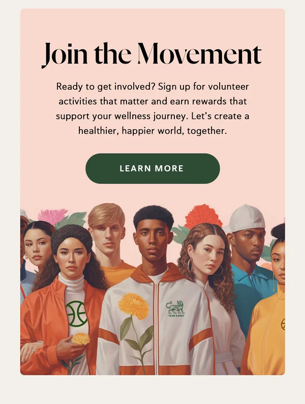 Join the Movement | Ready to get involved? Sign up for volunteer activities that matter and earn rewards that support your wellness journey. Let’s create a healthier, happier world, together. [LEARN MORE]