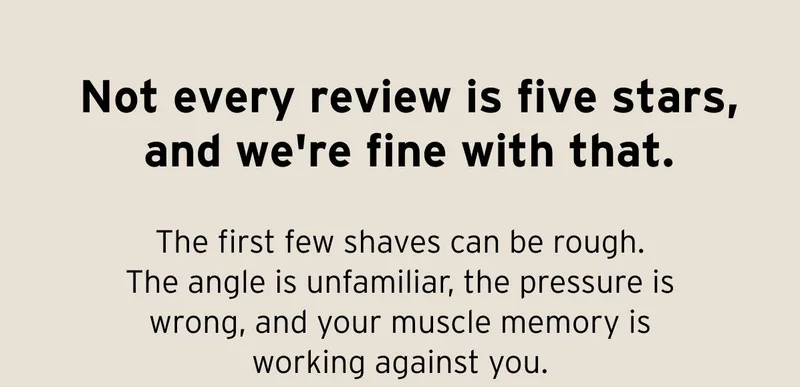 Not every review is five stars, and we're fine with that. The first few shaves can be rough. The angle is unfamiliar, the pressure is wrong, and your muscle memory is working against you.