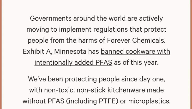Governments around the world are actively moving to implement regulations that protect people from the harms of Forever Chemicals. Exhibit A, Minnesota has banned cookware with intentionally added PFAS as of this year. We've been protecting people since day one, with non-toxic, non-stick kitchenware made without PFAS (including PTFE) or microplastics.