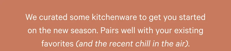 We curated some kitchenware to get you started on the new season. Pairs well with your existing favorites (and the recent chill in the air).