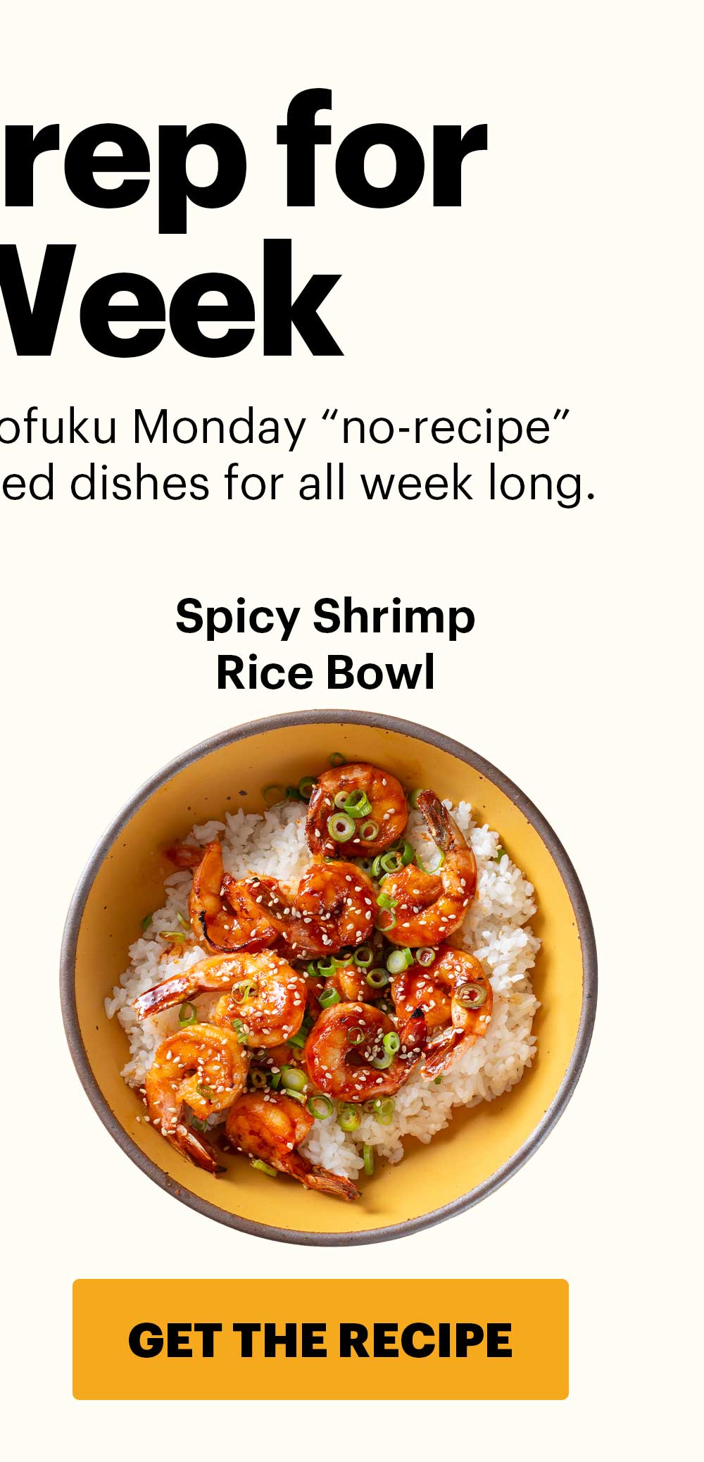 Header: MEAL PREP FOR THE WEEK  Sub-header: Check out our other Momofuku Monday “no-recipe” recipes — easy, flavor-packed dishes for all week long. Spicy Shrimp Rice Bowl CTA: GET THE RECIPE