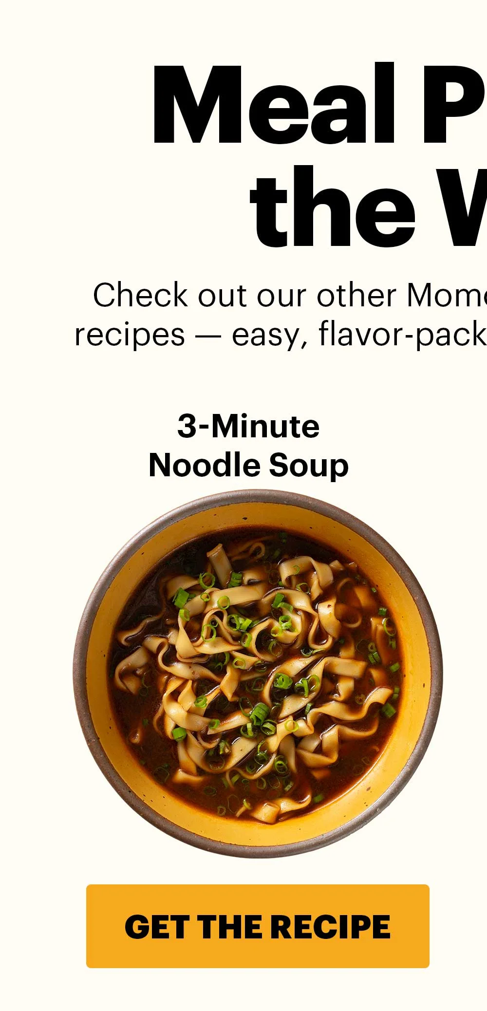 Header: MEAL PREP FOR THE WEEK  Sub-header: Check out our other Momofuku Monday “no-recipe” recipes — easy, flavor-packed dishes for all week long. 3-Minute Noodle Soup CTA: GET THE RECIPE