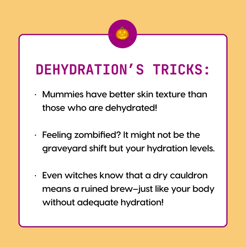 DEHYDRATION’S TRICKS: | ● Mummies have better skin texture than those who are dehydrated! ● Feeling zombified? It might not be the graveyard shift but your hydration levels. ● Even witches know that a dry cauldron means a ruined brew–just like your body without adequate hydration!