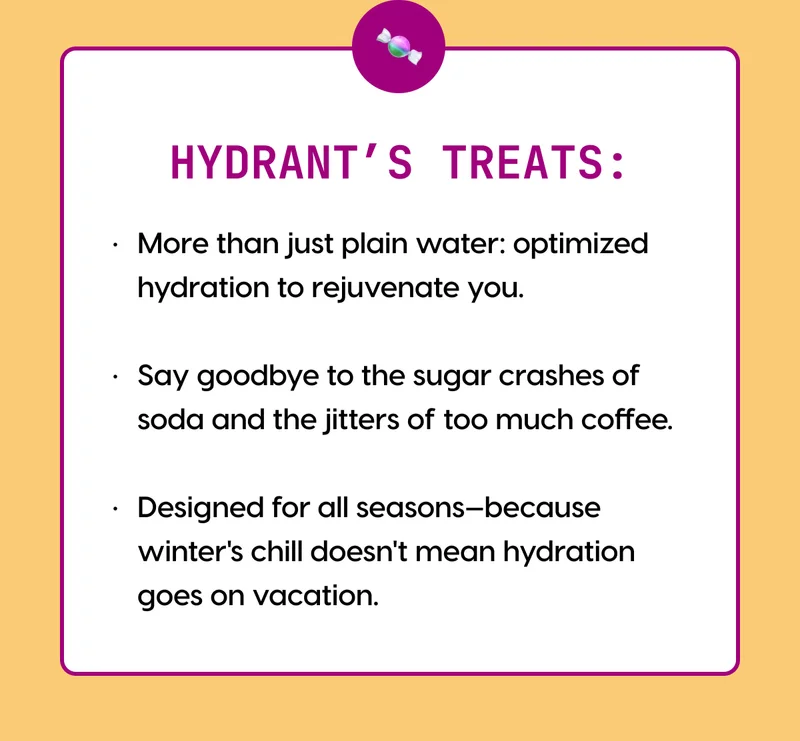 HYDRANT’S TREATS: | ● More than just plain water: optimized hydration to rejuvenate you | ●  Say goodbye to the sugar crashes of soda and the jitters of too much coffee. | ● Designed for all seasons—because winter's chill doesn't mean hydration goes on vacation.