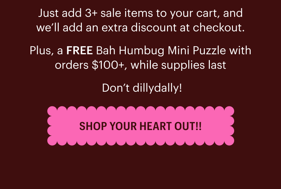 Just add 3+ sale items to your cart, and we’ll add an extra discount at checkout. Plus, a FREE Bah Humbug Mini Puzzle with orders $100+, while supplies last  Don’t dillydally! Shop Your Heart Out!!