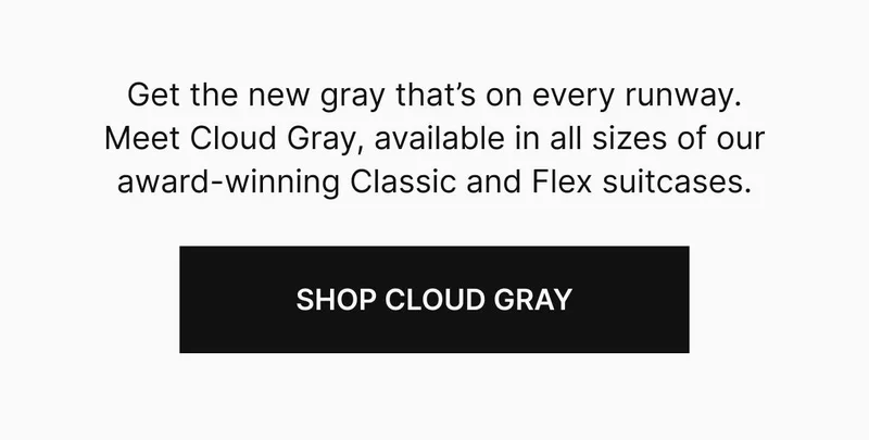 Get the new gray that’s on every runway. Meet Cloud Gray, available in all sizes of our award-winning Classic and Flex suitcases. Shop Cloud Gray