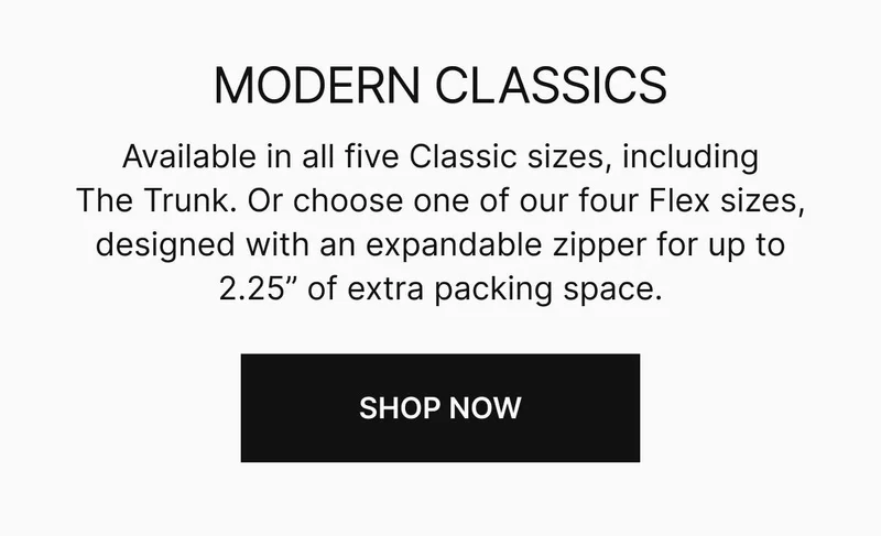 Available in all five Classic sizes, including The Trunk. Or choose one of our four Flex sizes, designed with an expandable zipper for up to 2.25 inches of extra packing space. Shop now