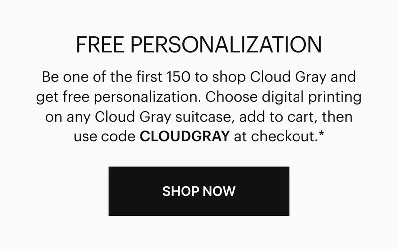 Be one of the first 150 to shop Cloud Gray and get free personalization. Choose digital printing on any Cloud Gray suitcase, add to cart, then use code CLOUDGRAY at checkout.* Shop now