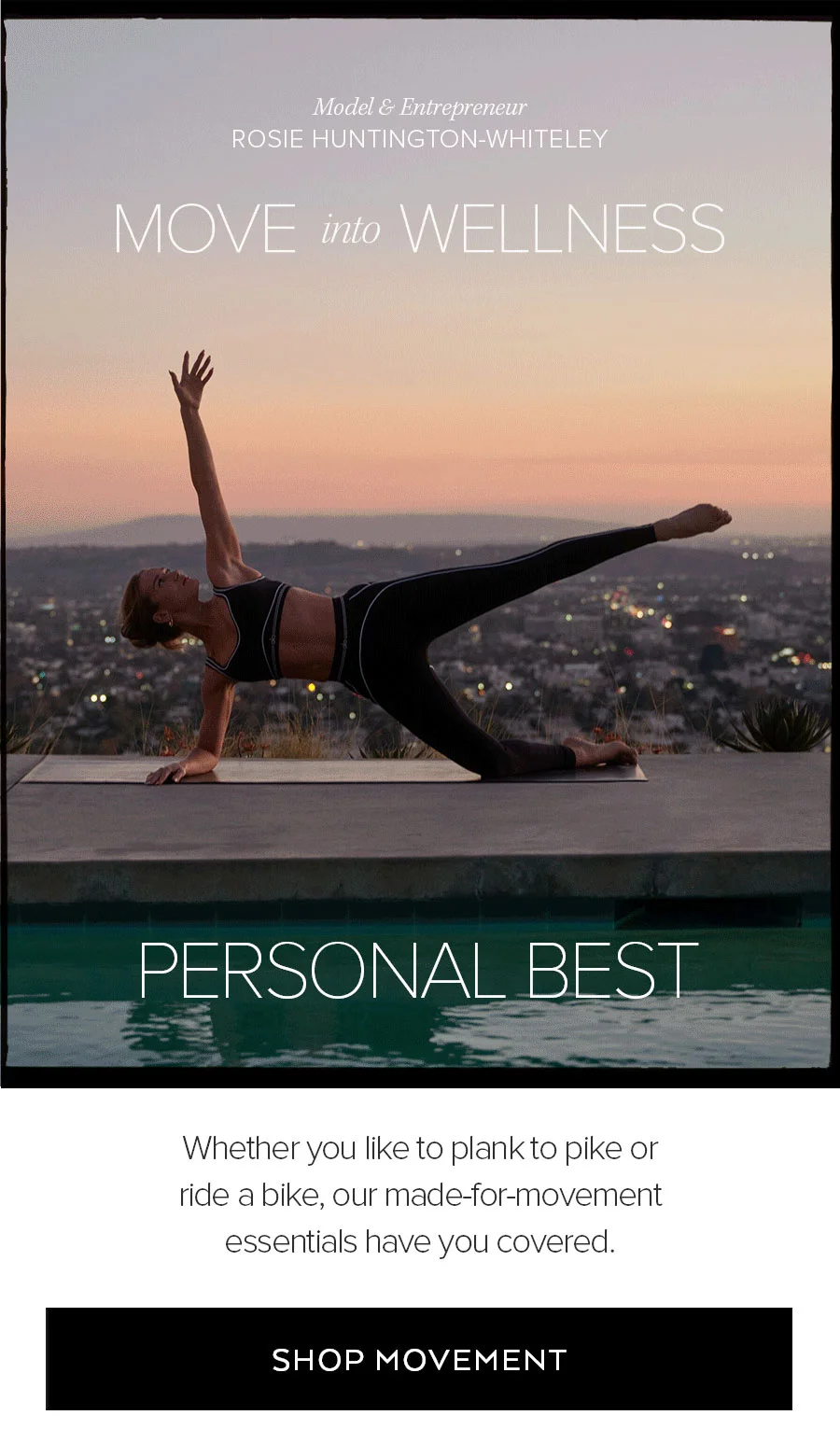 MODEL & ENTREPRENEUR ROSIE HUNTINGTON-WHITELEY MOVE INTO WELLNESS PERSONAL BEST WHETHER YOU LIKE TO PLANK OR PIKE OR RIDE A BIKE, OUR MADE-FOR-MOVEMENT ESSENTIALS HAVE YOU COVERED. SHOP MOVEMENT