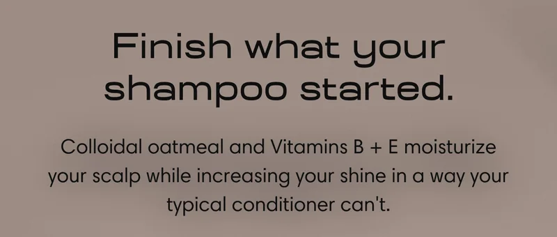 Finish what your shampoo started. | Colloidal oatmeal and Vitamins B + E moisturize your scalp while increasing your shine in a way your typical conditioner can't.