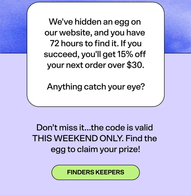 We've hidden an egg on  our website, and you have  72 hours to find it. If you succeed, you'll get 15% off  your next order over $30. Finders Keepers