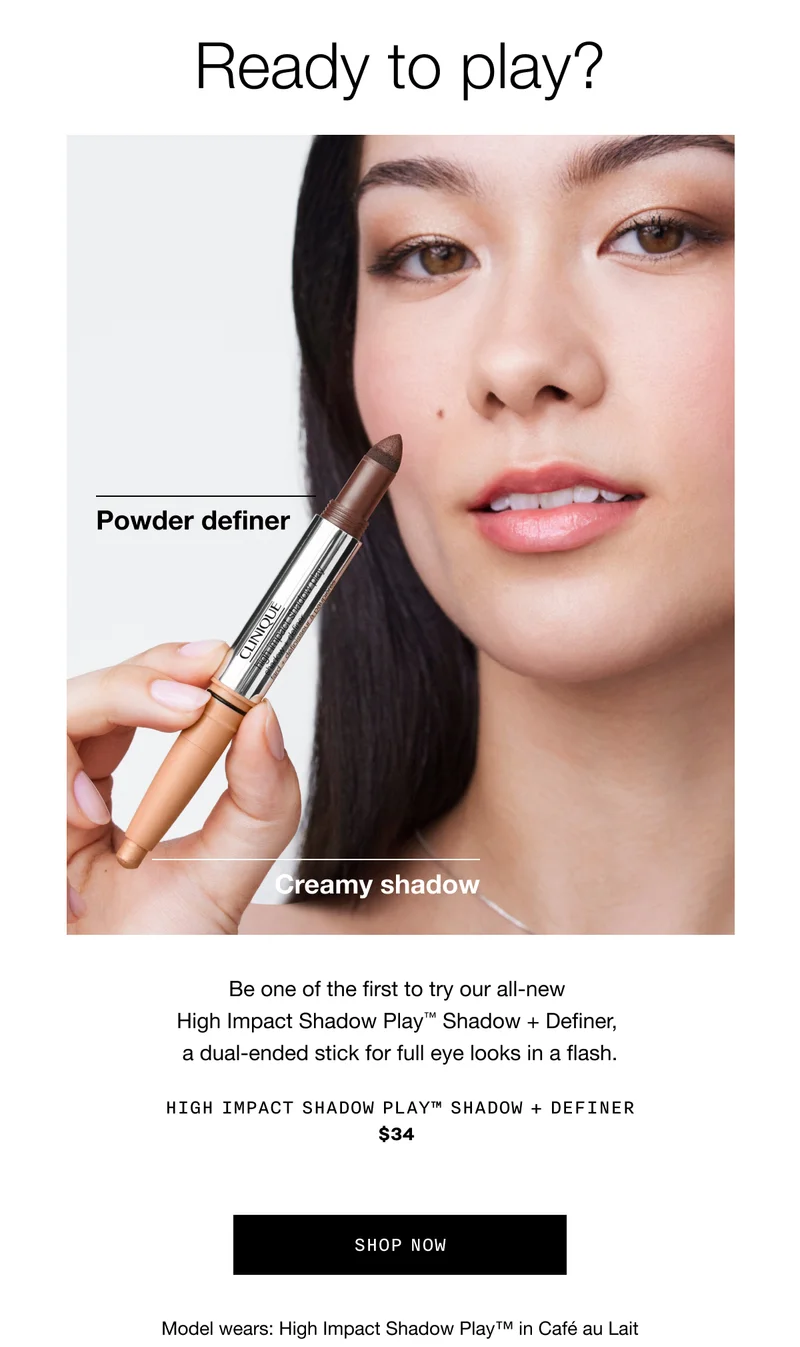 Ready to play? Powder definer | Creamy shadow | Be one of the first to try our all-new High Impact Shadow Play TM Shadow plus Definer, a dual-ended stick for full eye looks in a flash. HIGH IMPACT SHADOW PLAY TM SHADOW PLUS DEFINER $34 SHOP NOW | Model wears: High Impact Shadow Play TM in Cafe au Lait