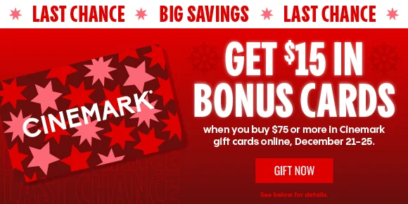 LAST CHANCE * BIG SAVINGS | GET $15 IN BONUS CARDS | when you buy $75 or more in Cinemark gift cards online, December 21-25. | GIFT NOW > | See below for details.