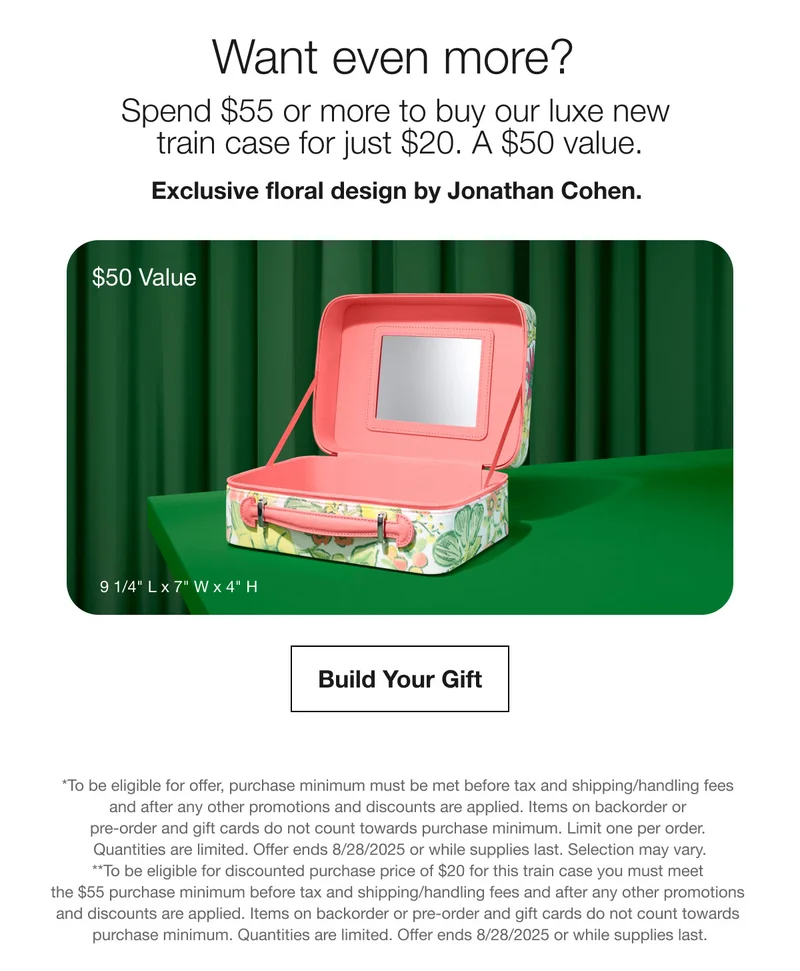 Want even more?  | Spend $55 or more to buy our luxe new train case for just $20. A $50 value. | Exclusive floral design by Jonathan Cohen.  | $50 Value | Build Your Gift | *To be eligible for offer, purchase minimum must be met before tax and shipping/handling fees and after any other promotions and discounts are applied. Items on backorder or pre-order and gift cards do not count towards purchase minimum. Limit one per order. Quantities are limited. Offer ends 8/28/2025 or while supplies last. Selection may vary. | **To be eligible for discounted purchase price of $20 for this train case you must meet the $55 purchase minimum before tax and shipping/handling fees and after any other promotions and discounts are applied. Items on backorder or pre-order and gift cards do not count towards purchase minimum. Quantities are limited. Offer ends 8/28/2025 or while supplies last.