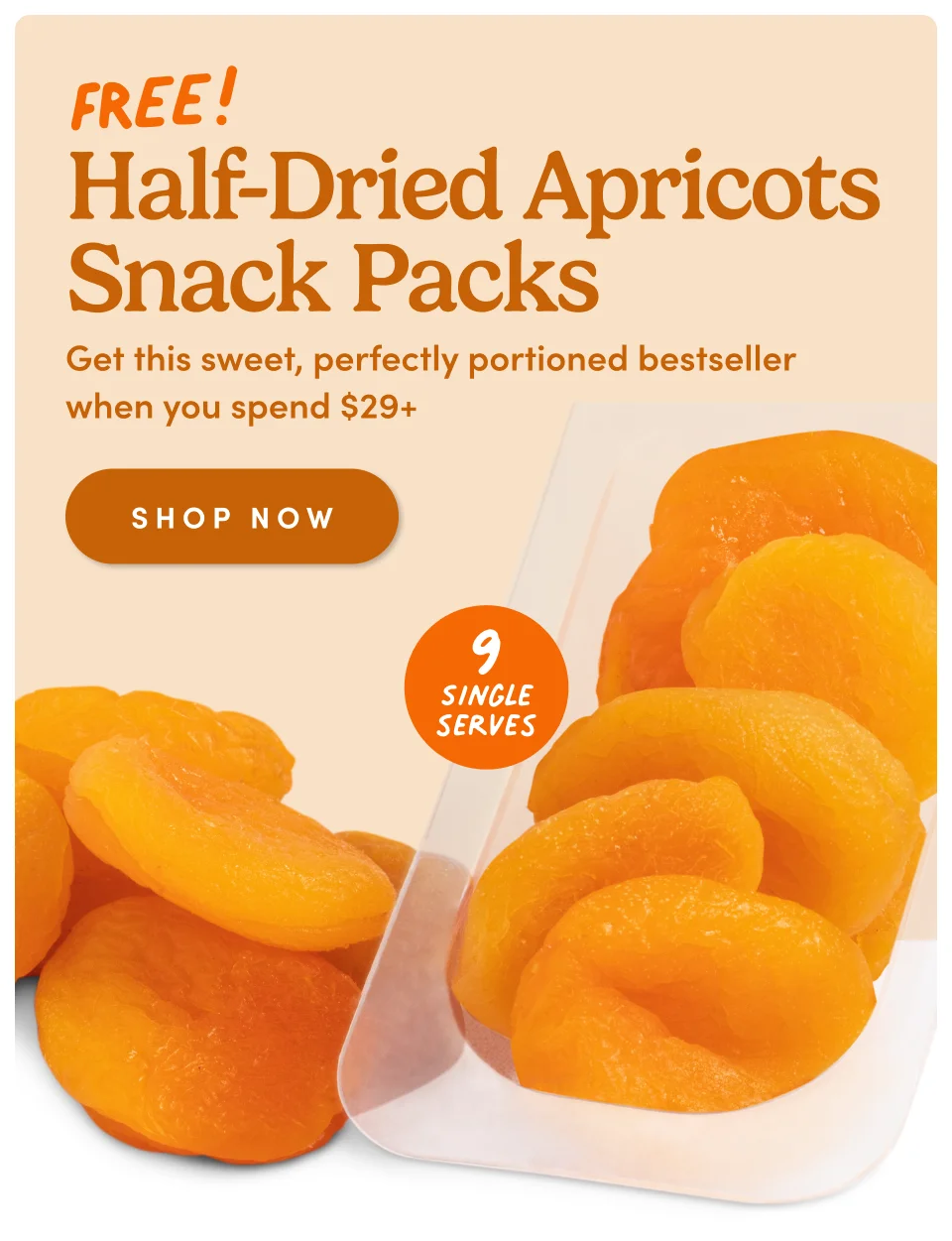 Half-Dried Apricots Snack Packs This is an eyebrow Get this sweet, perfectly portioned bestseller when you spend $29+ SHOP NOW Single serves 9