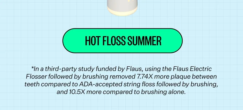 HOT FLOSS SUMMER *In a third-party study funded by Flaus, using the Flaus Electric Flosser followed by brushing removed 7.74X more plaque between teeth compared to ADA-accepted string floss followed by brushing, and 10.5X more compared to brushing alone.
