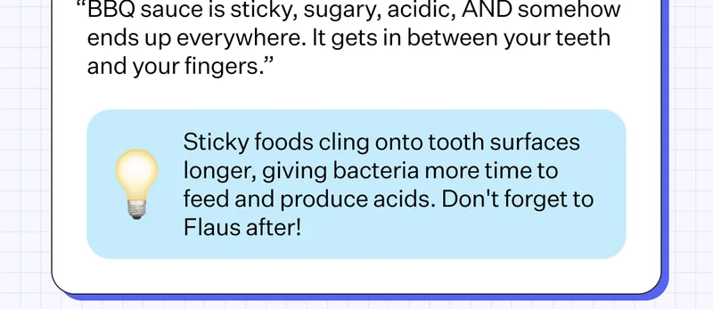BBQ Ribs BETRAYAL LEVEL: 8/10 “BBQ sauce is sticky, sugary, acidic, AND somehow ends up everywhere. It gets in between your teeth and your fingers.” Sticky foods cling onto tooth surfaces longer, giving bacteria more time to feed and produce acids. Don't forget to Flaus after!