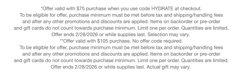 *Offer valid with $75 purchase when you use code HYDRATE at checkout. To be eligible for offer, purchase minimum must be met before tax and shipping/handling fees and after any other promotions and discounts are applied. Items on backorder or pre-order and gift cards do not count towards purchase minimum. Limit one per order. Quantities are limited.Offer ends 2/28/2026 or while supplies last. Selection may vary.|**Offer valid with $105 purchase. No offer code required.To be eligible for offer, purchase minimum must be met before tax and shipping/handling fees and after any other promotions and discounts are applied. Items on backorder or pre-order and gift cards do not count towards purchase minimum. Limit one per order. Quantities are limited. Offer ends 2/28/2026 or while supplies last. Actual gift may vary.