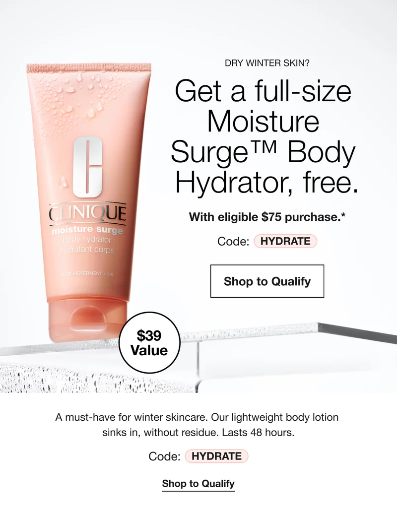 $39 Value | DRY WINTER SKIN? | Get a full-size Moisture Surge™ Body Hydrator, free. With eligible $75 purchase.*Code: HYDRATE|Shop to Qualify|A must-have for winter skincare. Our lightweight body lotion sinks in, without residue. Lasts 48 hours.Code: HYDRATE | Shop to Qualify