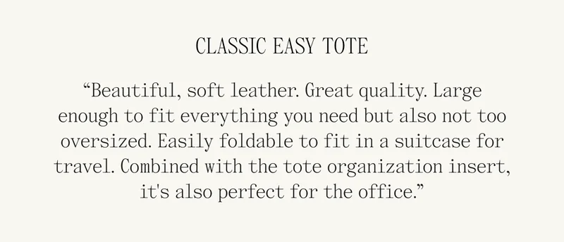 CLASSIC EASY TOTE “Beautiful, soft leather. Great quality. Large enough to fit everything you need but also not too oversized. Easily foldable to fit in a suitcase for travel. Combined with the tote organization insert, it's also perfect for the office.”