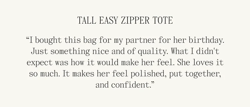 TALL EASY ZIPPER TOTE “I bought this bag for my partner for her birthday. Just something nice and of quality. What I didn't expect was how it would make her feel. She loves it so much. It makes her feel polished, put together, and confident.”