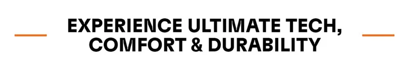 EXPERIENCE ULTIMATE TECH, COMFORT & DURABILITY