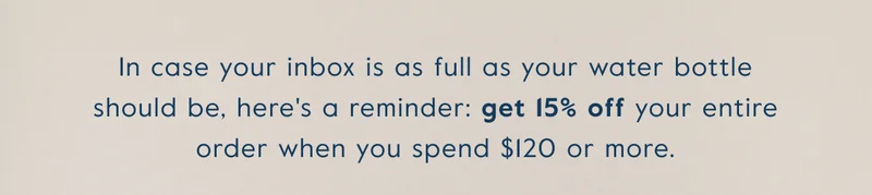 In case your inbox is as full as your water bottle should be, here's a reminder: get 15% off your entire  order when you spend $120 or more.