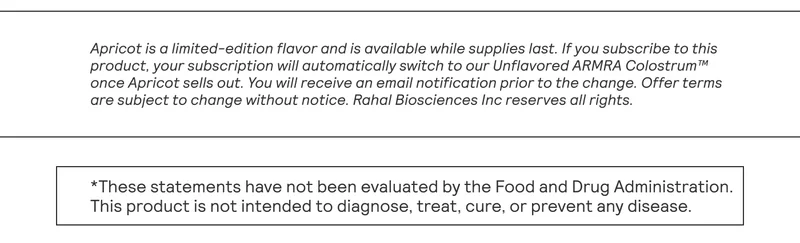 Apricot is a limited-edition flavor and is available while supplies last. If you subscribe to this product, your subscription will automatically switch to our Unflavored ARMRA Colostrum™ once Apricot sells out. You will receive an email notification prior to the change. Offer terms are subject to change without notice. Rahal Biosciences Inc reserves all rights.
