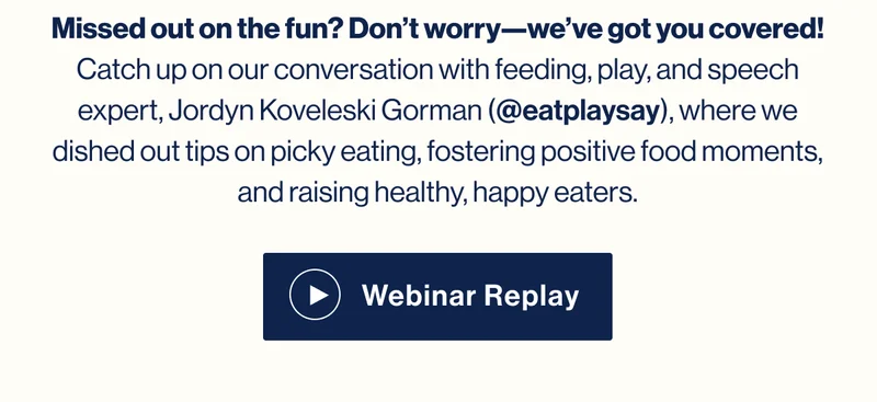 Missed out on the fun? Don’t worry—we’ve got you covered! Catch up on our conversation with feeding, play, and speech expert, Jordyn Koveleski Gorman of @eatplaysay, where we dished out tips on picky eating, fostering positive food moments, and raising healthy, happy eaters. Learn More