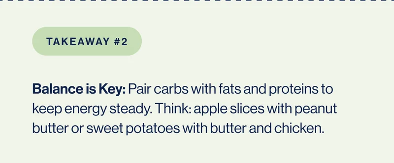 Takeaway #2 Balance is Key: Pair carbs with fats and proteins to keep energy steady. Think: apple slices with peanut butter or sweet potatoes with butter and chicken.