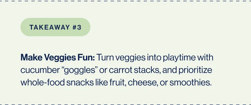 Takeaway #3 Make Veggies Fun: Turn veggies into playtime with cucumber “goggles” or carrot stacks, and prioritize whole-food snacks like fruit, cheese, or smoothies.