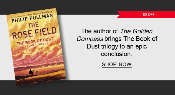 BOOK | $3 OFF The Rose Field (B&N Exclusive Edition) (The Book of Dust Series #3) by Philip Pullman : The Golden Compass author is back with another magical adventure. SHOP NOW