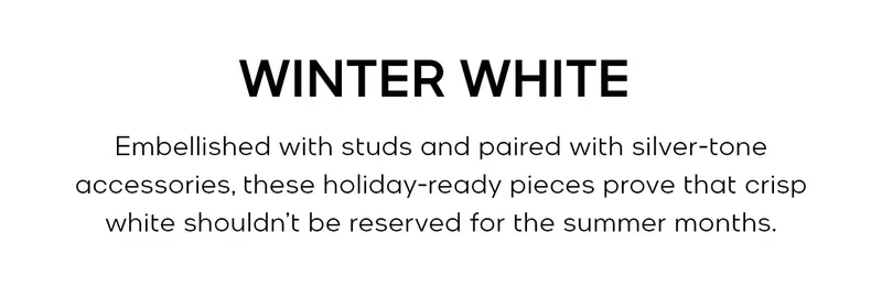 WINTER WHITE Embellished with studs and paired with silver-tone accessories, these holiday-ready pieces prove that crisp white shouldn’t be reserved for the summer months.