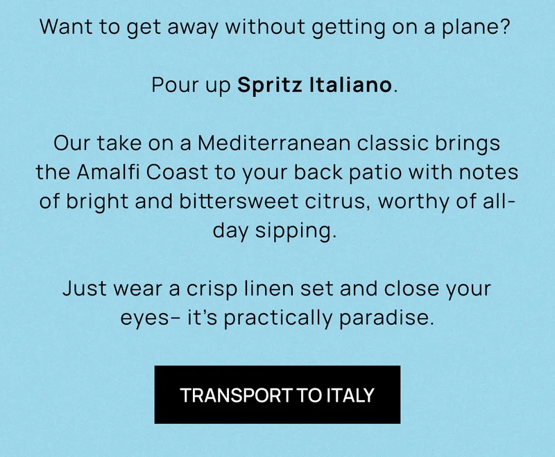 Want to get away without getting on a plane? | Pour up Spritz Italiano. | Our take on a Mediterranean classic brings the Amalfi Coast to your back patio with notes of bright and bittersweet citrus, worthy of all-day sipping.  | Just wear a crisp linen set and close your eyes– it’s practically paradise. | TRANSPORT TO ITALY