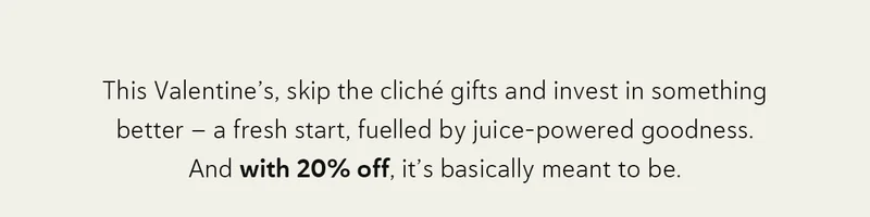 This Valentine’s, skip the cliché gifts and invest in something better - a fresh start, fuelled by juice-powered goodness. And with 20% off, it’s basically meant to be.
