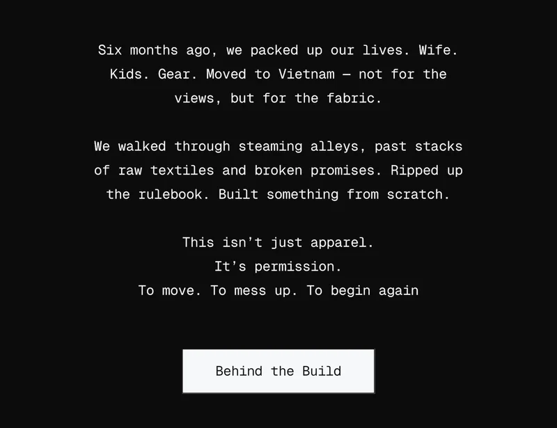 Six months ago, we packed up our lives. Wife. Kids. Gear. Moved to Vietnam — not for the views, but for the fabric.  We walked through steaming alleys, past stacks of raw textiles and broken promises. Ripped up the rulebook. Built something from scratch.  This isn’t just apparel. It’s permission. To move. To mess up. To begin again
