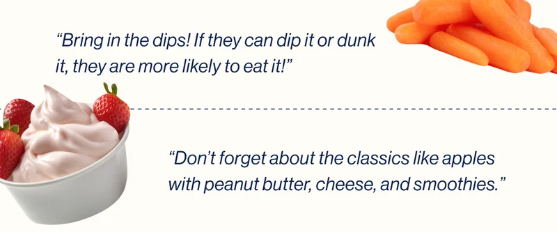 “Bring in the dips! If they can dip it or dunk it, they are more likely to eat it!” / “Don’t forget about the classics like apples with peanut butter, cheese, and smoothies.”
