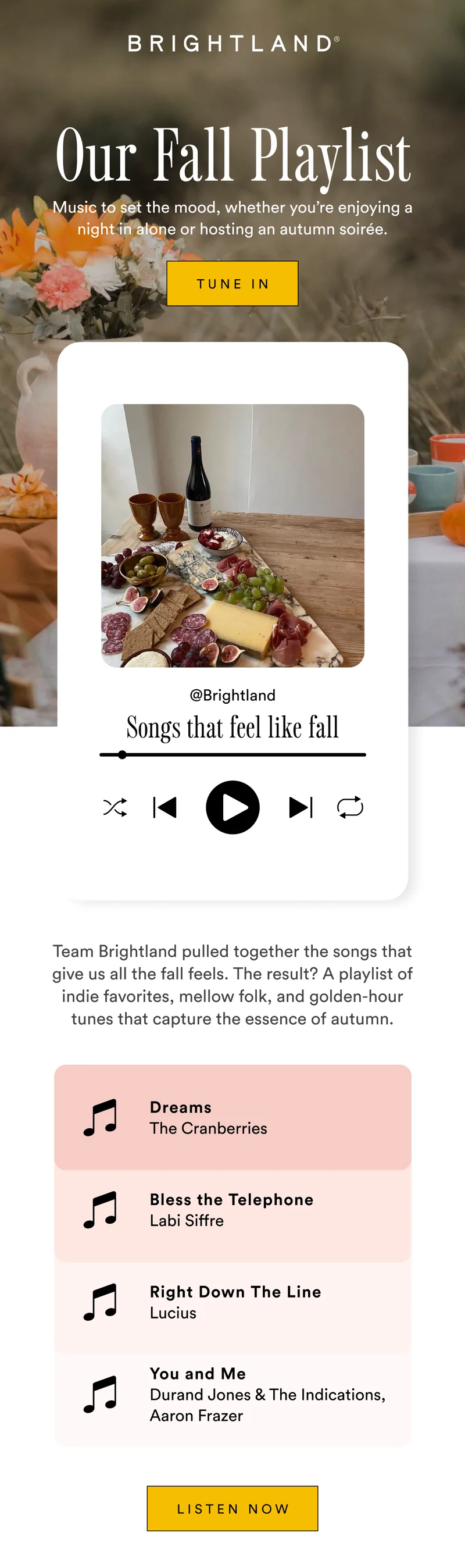 Our Fall Playlist Music to set the mood, whether you’re enjoying a night in alone or hosting an autumn soirée. Tune In Brightland Songs That Feel Like Fall Team Brightland pulled together the songs that give us all the fall feels. The result? A playlist of indie favorites, mellow folk, and golden-hour tunes that capture the essence of autumn. Listen Now