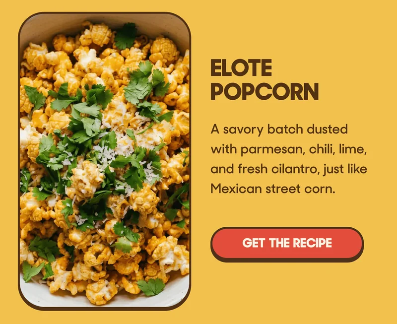 Elote Popcorn A savory batch dusted with parmesan, chili, lime, and fresh cilantro, just like Mexican street corn. GET THE RECIPE