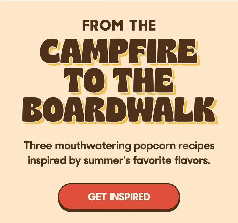 FROM THE CAMPFIRE TO THE BOARDWALK Three mouthwatering popcorn recipes inspired by summer's favorite flavors. GET INSPIRED