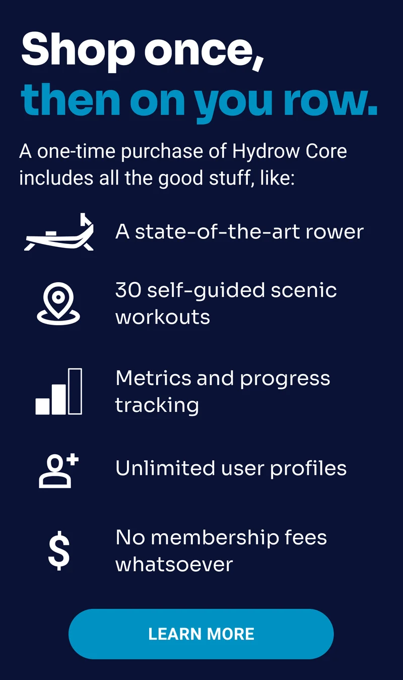 Shop once, then on you row. A one-time purchase of Hydrow Core includes all the good stuff, like: a state of the art rower, 30 self-guided scenic workouts, metrics and progress tracking, unlimited user profiles, no membership fees whatsoever. Learn More.